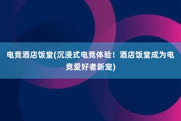 电竞酒店饭堂(沉浸式电竞体验！酒店饭堂成为电竞爱好者新宠)