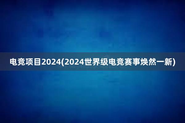 电竞项目2024(2024世界级电竞赛事焕然一新)