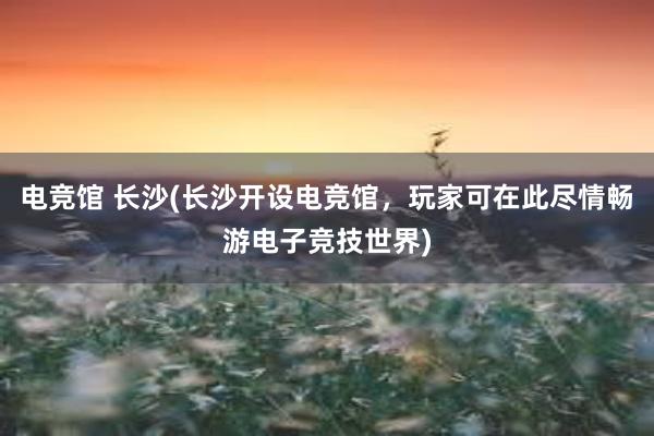 电竞馆 长沙(长沙开设电竞馆，玩家可在此尽情畅游电子竞技世界)