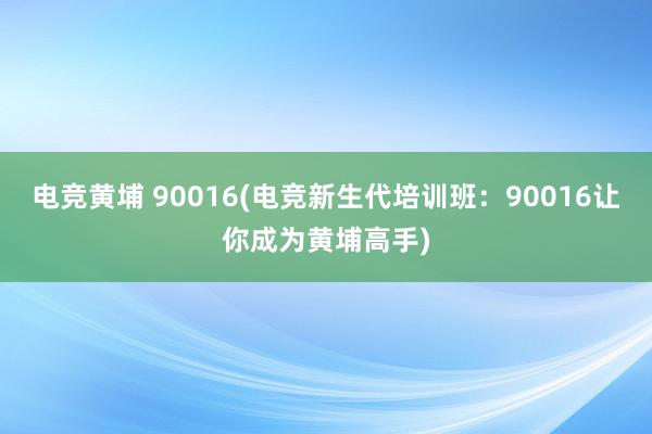 电竞黄埔 90016(电竞新生代培训班：90016让你成为黄埔高手)