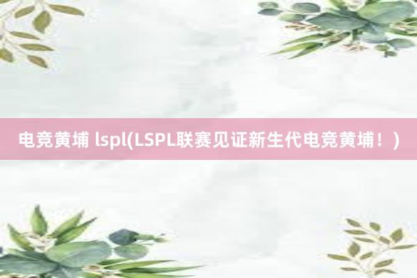 电竞黄埔 lspl(LSPL联赛见证新生代电竞黄埔！)