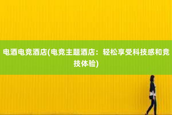 电酒电竞酒店(电竞主题酒店：轻松享受科技感和竞技体验)