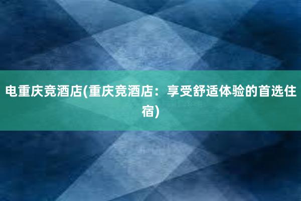 电重庆竞酒店(重庆竞酒店：享受舒适体验的首选住宿)