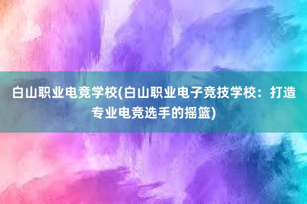 白山职业电竞学校(白山职业电子竞技学校：打造专业电竞选手的摇篮)