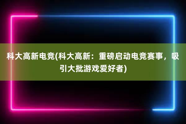 科大高新电竞(科大高新：重磅启动电竞赛事，吸引大批游戏爱好者)