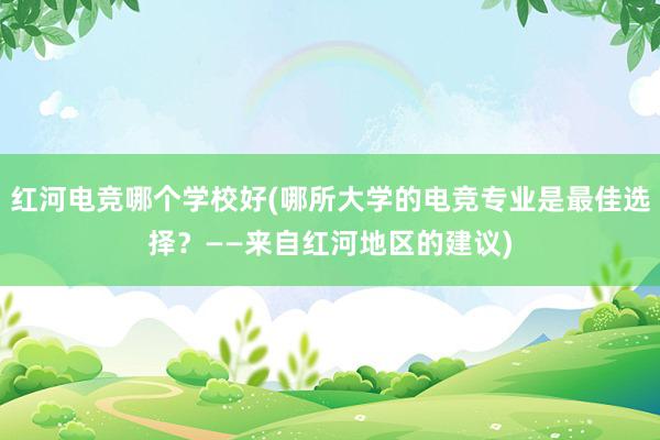 红河电竞哪个学校好(哪所大学的电竞专业是最佳选择？——来自红河地区的建议)