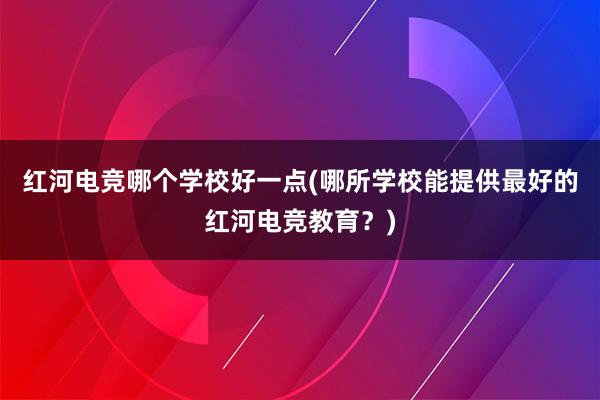 红河电竞哪个学校好一点(哪所学校能提供最好的红河电竞教育？)