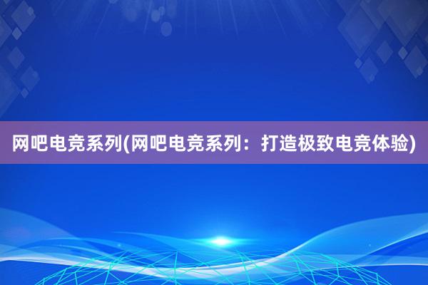 网吧电竞系列(网吧电竞系列：打造极致电竞体验)