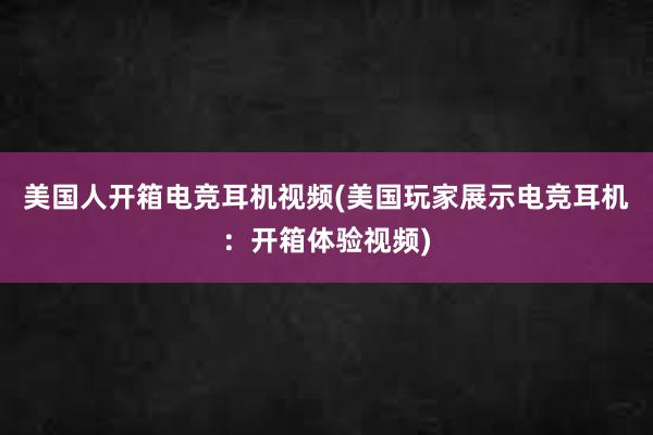 美国人开箱电竞耳机视频(美国玩家展示电竞耳机：开箱体验视频)