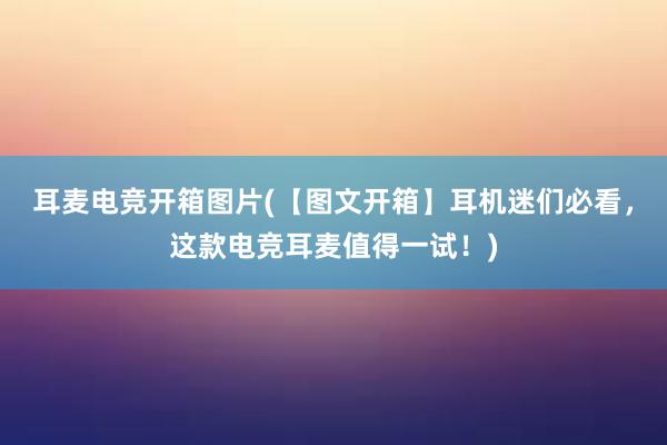 耳麦电竞开箱图片(【图文开箱】耳机迷们必看，这款电竞耳麦值得一试！)