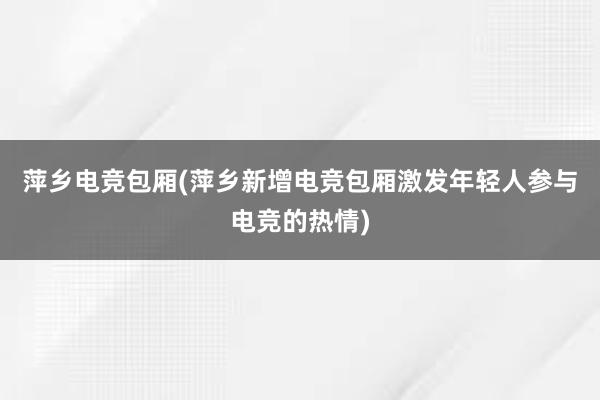 萍乡电竞包厢(萍乡新增电竞包厢激发年轻人参与电竞的热情)