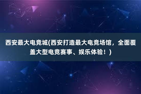 西安最大电竞城(西安打造最大电竞场馆，全面覆盖大型电竞赛事、娱乐体验！)