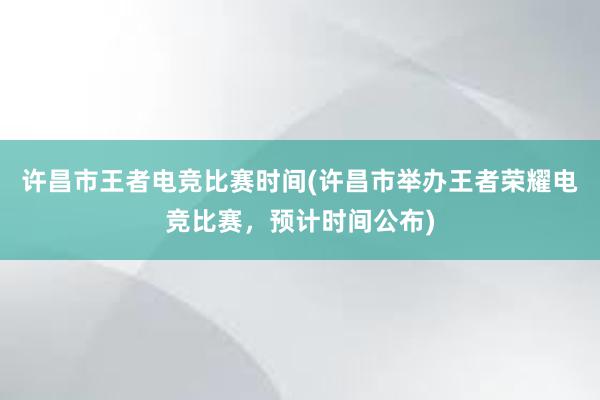 许昌市王者电竞比赛时间(许昌市举办王者荣耀电竞比赛，预计时间公布)