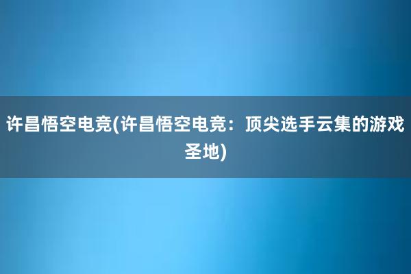 许昌悟空电竞(许昌悟空电竞：顶尖选手云集的游戏圣地)