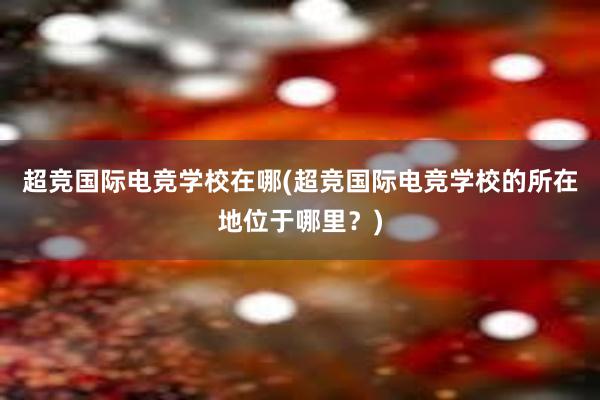 超竞国际电竞学校在哪(超竞国际电竞学校的所在地位于哪里？)