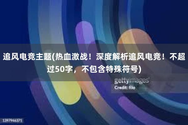 追风电竞主题(热血激战！深度解析追风电竞！不超过50字，不包含特殊符号)