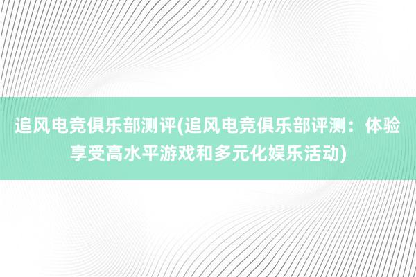 追风电竞俱乐部测评(追风电竞俱乐部评测：体验享受高水平游戏和多元化娱乐活动)