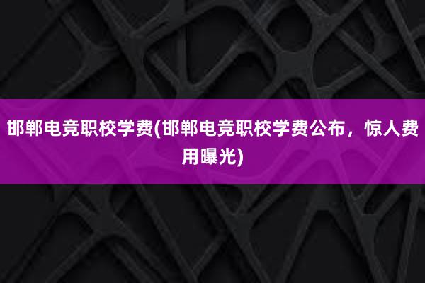 邯郸电竞职校学费(邯郸电竞职校学费公布，惊人费用曝光)