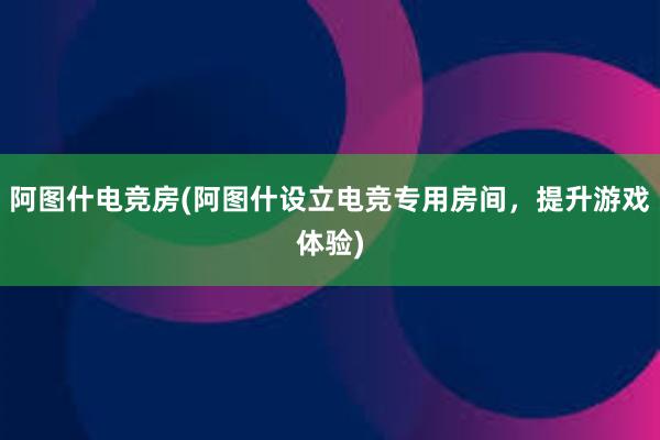 阿图什电竞房(阿图什设立电竞专用房间，提升游戏体验)