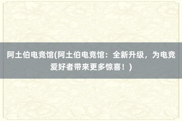 阿土伯电竞馆(阿土伯电竞馆：全新升级，为电竞爱好者带来更多惊喜！)