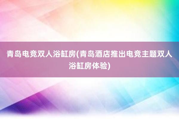 青岛电竞双人浴缸房(青岛酒店推出电竞主题双人浴缸房体验)