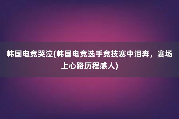 韩国电竞哭泣(韩国电竞选手竞技赛中泪奔，赛场上心路历程感人)