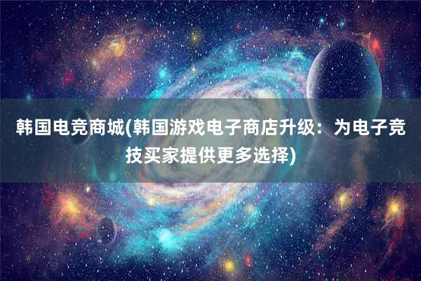 韩国电竞商城(韩国游戏电子商店升级：为电子竞技买家提供更多选择)