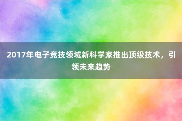 2017年电子竞技领域新科学家推出顶级技术，引领未来趋势