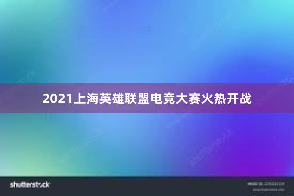 2021上海英雄联盟电竞大赛火热开战