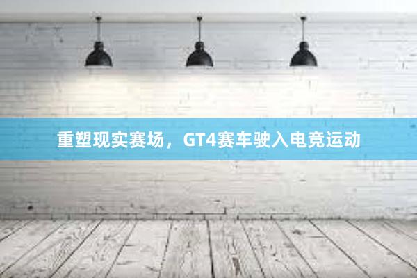 重塑现实赛场，GT4赛车驶入电竞运动