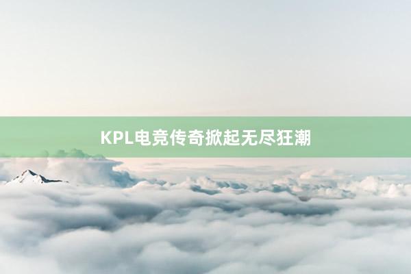 KPL电竞传奇掀起无尽狂潮