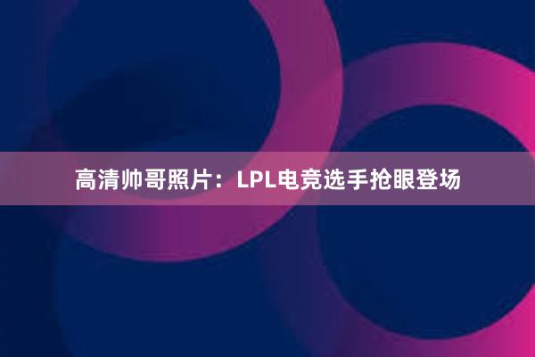 高清帅哥照片：LPL电竞选手抢眼登场