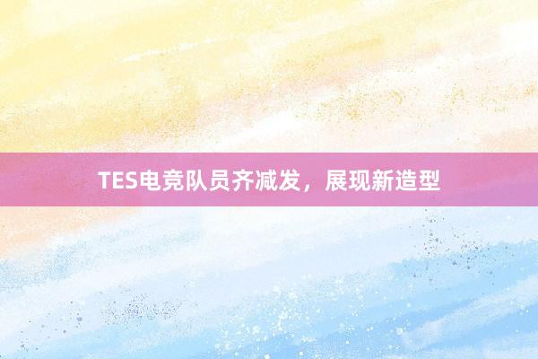 TES电竞队员齐减发，展现新造型