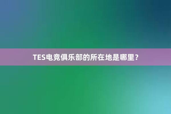 TES电竞俱乐部的所在地是哪里？