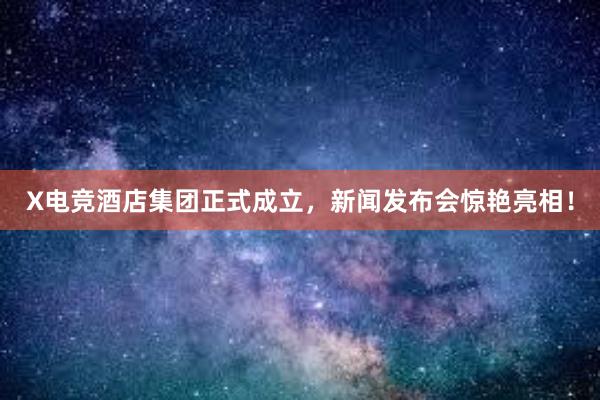 X电竞酒店集团正式成立，新闻发布会惊艳亮相！