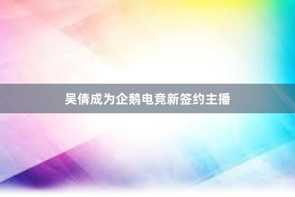 吴倩成为企鹅电竞新签约主播