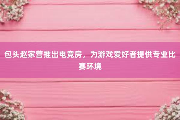 包头赵家营推出电竞房，为游戏爱好者提供专业比赛环境