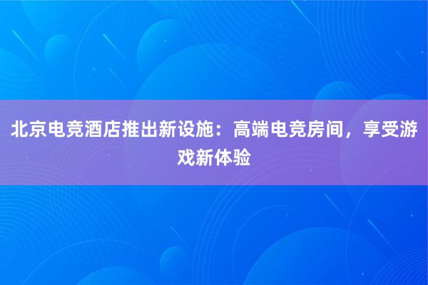 北京电竞酒店推出新设施：高端电竞房间，享受游戏新体验