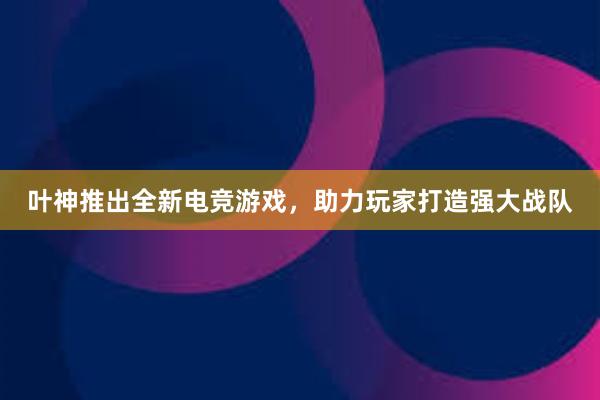 叶神推出全新电竞游戏，助力玩家打造强大战队