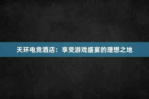 天环电竞酒店：享受游戏盛宴的理想之地