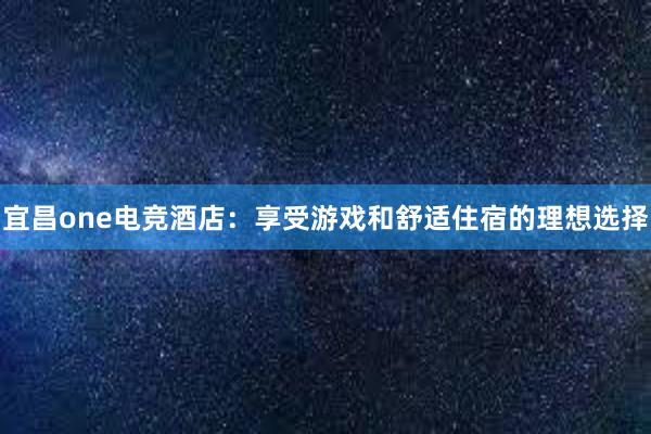 宜昌one电竞酒店：享受游戏和舒适住宿的理想选择