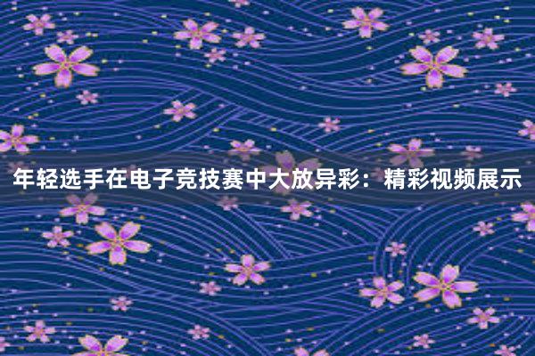 年轻选手在电子竞技赛中大放异彩：精彩视频展示