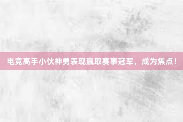 电竞高手小伙神勇表现赢取赛事冠军，成为焦点！