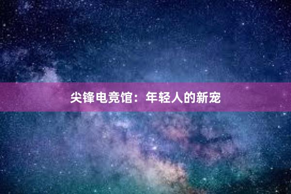 尖锋电竞馆：年轻人的新宠