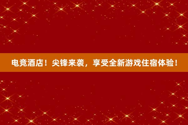 电竞酒店！尖锋来袭，享受全新游戏住宿体验！