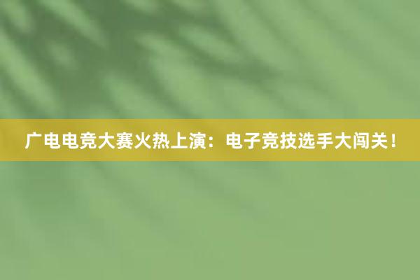 广电电竞大赛火热上演：电子竞技选手大闯关！