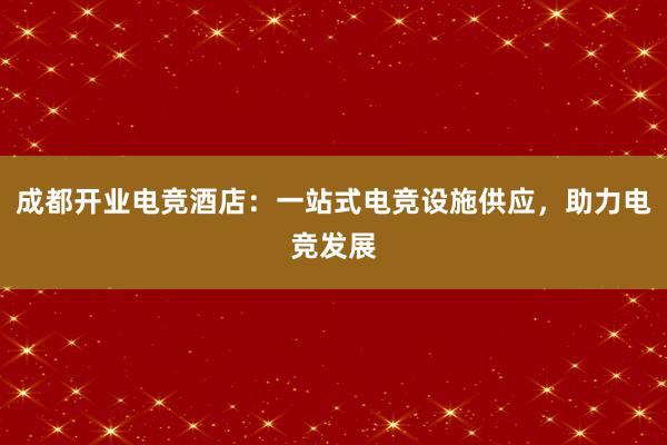 成都开业电竞酒店：一站式电竞设施供应，助力电竞发展