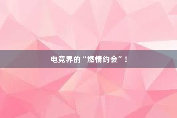 电竞界的“燃情约会”！