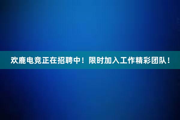 欢鹿电竞正在招聘中！限时加入工作精彩团队！