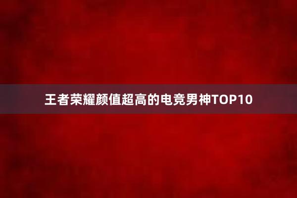 王者荣耀颜值超高的电竞男神TOP10